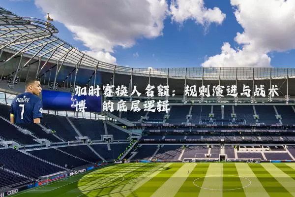 加时赛换人名额：规则演进与战术博弈的底层逻辑