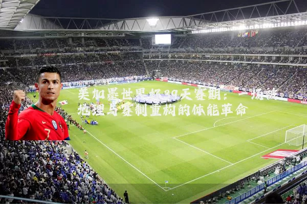 美加墨世界杯39天赛期:一场被地理与赛制重构的体能革命