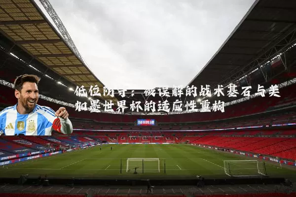 低位防守:被误解的战术基石与美加墨世界杯的适应性重构